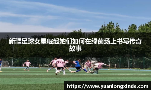 新疆足球女星崛起她们如何在绿茵场上书写传奇故事